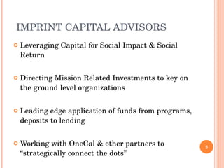 IMPRINT CAPITAL ADVISORS Leveraging Capital for Social Impact & Social Return Directing Mission Related Investments to key on the ground level organizations Leading edge application of funds from programs, deposits to lending Working with OneCal & other partners to “strategically connect the dots” 