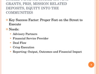 HYBRID FINANCE MODEL-MOVING GRANTS, PRIS, MISSION RELATED DEPOSITS, EQUITY INTO THE COMMUNITIES Key Success Factor: Proper Feet on the Street to Execute Needs: Advisory Partners Financial Service Provider Deal Flow Crisp Execution  Reporting: Output, Outcomes and Financial Impact 