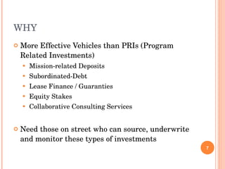 WHY More Effective Vehicles than PRIs (Program Related Investments) Mission-related Deposits Subordinated-Debt Lease Finance / Guaranties Equity Stakes Collaborative Consulting Services Need those on street who can source, underwrite and monitor these types of investments 