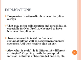 IMPLICATIONS Progressive Practices-But business discipline always That may mean collaboration and consolidation, especially for Non-Profits, who need to have business discipline too Investors need to insist on financial sustainability as well as social/environmental outcomes And they need to plan an exit Also, what is scale?  Is it different for different strategies?  Organic growth, large capital infusion, networks of like-minded entities, etc. 