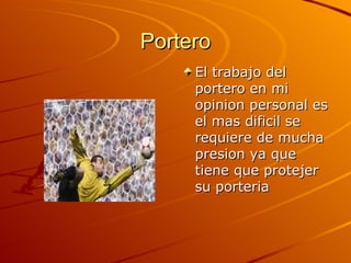 Portero El trabajo del portero en mi opinion personal es el mas dificil se requiere de mucha presion ya que tiene que protejer su porteria 