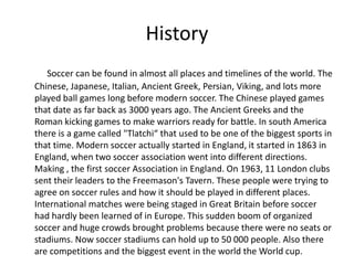 History
   Soccer can be found in almost all places and timelines of the world. The
Chinese, Japanese, Italian, Ancient Gr...