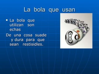 La bola que usan La bola que utilizan son echas De una cosa suade y dura para que sean restisidles.