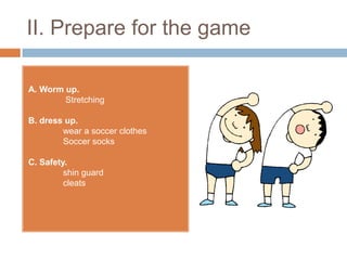 II. Prepare for the game

A. Worm up.
        Stretching

B. dress up.
        wear a soccer clothes
        Soccer socks

C. Safety.
         shin guard
         cleats
 