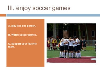 III. enjoy soccer games

A. play like one person.


B. Watch soccer games.


C. Support your favorite
team.
 