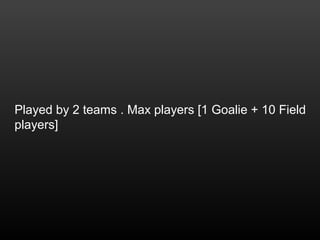 Played by 2 teams . Max players [1 Goalie + 10 Field
players]
 