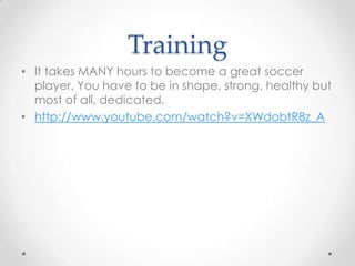 Training
• It takes MANY hours to become a great soccer
player. You have to be in shape, strong, healthy but
most of all, dedicated.
• http://www.youtube.com/watch?v=XWdobtR8z_A
 