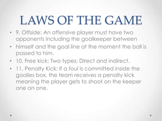 LAWS OF THE GAME
• 9. Offside: An offensive player must have two
opponents including the goalkeeper between
• himself and the goal line at the moment the ball is
passed to him.
• 10. Free kick: Two types; Direct and indirect.
• 11. Penalty Kick: If a foul is committed inside the
goalies box, the team receives a penalty kick
meaning the player gets to shoot on the keeper
one on one.
 
