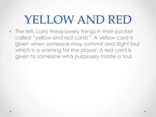 YELLOW AND RED
• The refs carry these lovely things in their pocket
called “yellow and red cards”. A yellow card is
given when someone may commit and slight foul
which is a warning for the player. A red card is
given to someone who purposely made a foul.
 