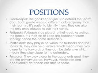 POSITIONS
• Goalkeeper: The goalkeepers job is to defend the teams
goal. Each goalie wears a different colored jersey than
their team so it’s easier to identify them. They are also
the only ones allowed to use their hands.
• Fullbacks: Fullbacks stay closest to their goal. As well as
the goalie, it’s their job to keep the opponents from
scoring; hence the name defenders.
• Midfielders: They play in between the fullbacks and the
forwards. They can be offensive which means they play
closer to the forwards or they can be defensive which
means they play closer to the defenders.
• Forwards: They play closer to the opponents goal, they
are the primary scorers. However, midfielders and
occasionally defenders are able to score.
 