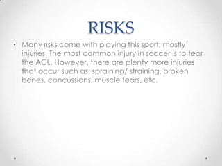 RISKS
• Many risks come with playing this sport; mostly
injuries. The most common injury in soccer is to tear
the ACL. However, there are plenty more injuries
that occur such as: spraining/ straining, broken
bones, concussions, muscle tears, etc.
 