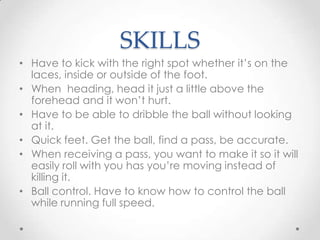 SKILLS
• Have to kick with the right spot whether it’s on the
laces, inside or outside of the foot.
• When heading, head it just a little above the
forehead and it won’t hurt.
• Have to be able to dribble the ball without looking
at it.
• Quick feet. Get the ball, find a pass, be accurate.
• When receiving a pass, you want to make it so it will
easily roll with you has you’re moving instead of
killing it.
• Ball control. Have to know how to control the ball
while running full speed.
 