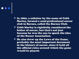 





In 1862, a solicitor by the name of Cobb
Morley, formed a semi-professional soccer
club in Barnes, called the Bar...