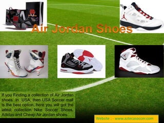 If you Finding a collection of Air Jordan 
shoes in USA, then USA Soccer mall 
is the best option, here you will got the 
latest collection Nike Soccer Shoes, 
Adidas and Cheap Air Jordan shoes 
Website : - www.aztecasoccer.com 
 