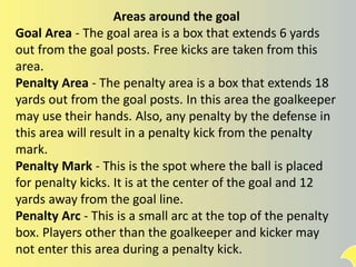 Areas around the goal
Goal Area - The goal area is a box that extends 6 yards
out from the goal posts. Free kicks are taken from this
area.
Penalty Area - The penalty area is a box that extends 18
yards out from the goal posts. In this area the goalkeeper
may use their hands. Also, any penalty by the defense in
this area will result in a penalty kick from the penalty
mark.
Penalty Mark - This is the spot where the ball is placed
for penalty kicks. It is at the center of the goal and 12
yards away from the goal line.
Penalty Arc - This is a small arc at the top of the penalty
box. Players other than the goalkeeper and kicker may
not enter this area during a penalty kick.
 