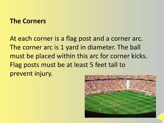 The Corners
At each corner is a flag post and a corner arc.
The corner arc is 1 yard in diameter. The ball
must be placed within this arc for corner kicks.
Flag posts must be at least 5 feet tall to
prevent injury.
 
