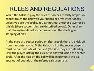 RULES AND REGULATIONS
When the ball is in play the rules of soccer are fairly simple. You
cannot touch the ball with your hands or arms intentionally
unless you are the goalie. You cannot foul another player or be
offside (these soccer rules are described below). Other than
that, the main rules of soccer are around the starting and
stopping of play.
At the start of a soccer period or after a goal, there is a kick-off
from the center circle. At the kick-off all of the soccer players
must be on their side of the field (the side they are defending).
Only the player kicking the kick-off is allowed inside the center
circle. After the kick-off the ball will be in play until the ball
goes out of bounds or the referee calls a penalty.
 