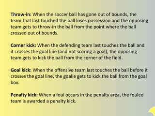 Throw-in: When the soccer ball has gone out of bounds, the
team that last touched the ball loses possession and the opposing
team gets to throw-in the ball from the point where the ball
crossed out of bounds.
Corner kick: When the defending team last touches the ball and
it crosses the goal line (and not scoring a goal), the opposing
team gets to kick the ball from the corner of the field.
Goal kick: When the offensive team last touches the ball before it
crosses the goal line, the goalie gets to kick the ball from the goal
box.
Penalty kick: When a foul occurs in the penalty area, the fouled
team is awarded a penalty kick.
 