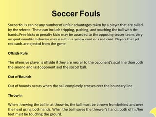 Soccer Fouls
Soccer fouls can be any number of unfair advantages taken by a player that are called
by the referee. These can include tripping, pushing, and touching the ball with the
hands. Free kicks or penalty kicks may be awarded to the opposing soccer team. Very
unsportsmanlike behavior may result in a yellow card or a red card. Players that get
red cards are ejected from the game.
Offside Rule
The offensive player is offside if they are nearer to the opponent's goal line than both
the second and last opponent and the soccer ball.
Out of Bounds
Out of bounds occurs when the ball completely crosses over the boundary line.
Throw-in
When throwing the ball in at throw-in, the ball must be thrown from behind and over
the head using both hands. When the ball leaves the thrower's hands, both of his/her
feet must be touching the ground.
 