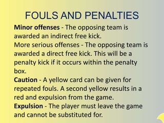 FOULS AND PENALTIES
Minor offenses - The opposing team is
awarded an indirect free kick.
More serious offenses - The opposing team is
awarded a direct free kick. This will be a
penalty kick if it occurs within the penalty
box.
Caution - A yellow card can be given for
repeated fouls. A second yellow results in a
red and expulsion from the game.
Expulsion - The player must leave the game
and cannot be substituted for.
 