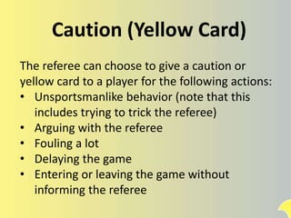 Caution (Yellow Card)
The referee can choose to give a caution or
yellow card to a player for the following actions:
• Unsportsmanlike behavior (note that this
includes trying to trick the referee)
• Arguing with the referee
• Fouling a lot
• Delaying the game
• Entering or leaving the game without
informing the referee
 