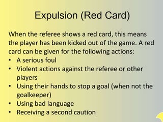 Expulsion (Red Card)
When the referee shows a red card, this means
the player has been kicked out of the game. A red
card can be given for the following actions:
• A serious foul
• Violent actions against the referee or other
players
• Using their hands to stop a goal (when not the
goalkeeper)
• Using bad language
• Receiving a second caution
 
