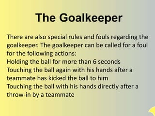 The Goalkeeper
There are also special rules and fouls regarding the
goalkeeper. The goalkeeper can be called for a foul
for the following actions:
Holding the ball for more than 6 seconds
Touching the ball again with his hands after a
teammate has kicked the ball to him
Touching the ball with his hands directly after a
throw-in by a teammate
 