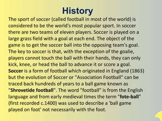 History
The sport of soccer (called football in most of the world) is
considered to be the world's most popular sport. In soccer
there are two teams of eleven players. Soccer is played on a
large grass field with a goal at each end. The object of the
game is to get the soccer ball into the opposing team's goal.
The key to soccer is that, with the exception of the goalie,
players cannot touch the ball with their hands, they can only
kick, knee, or head the ball to advance it or score a goal.
Soccer is a form of football which originated in England (1863)
but the evolution of Soccer or "Association Football" can be
traced back hundreds of years to a ball game known as
"Shrovetide football". The word "football" is from the English
language and from early medieval times the term "fote-ball"
(first recorded c.1400) was used to describe a 'ball game
played on foot' not necessarily with the foot.
 