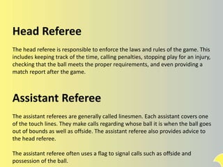 Head Referee
The head referee is responsible to enforce the laws and rules of the game. This
includes keeping track of the time, calling penalties, stopping play for an injury,
checking that the ball meets the proper requirements, and even providing a
match report after the game.
Assistant Referee
The assistant referees are generally called linesmen. Each assistant covers one
of the touch lines. They make calls regarding whose ball it is when the ball goes
out of bounds as well as offside. The assistant referee also provides advice to
the head referee.
The assistant referee often uses a flag to signal calls such as offside and
possession of the ball.
 