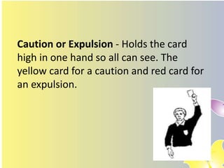 Caution or Expulsion - Holds the card
high in one hand so all can see. The
yellow card for a caution and red card for
an expulsion.
 