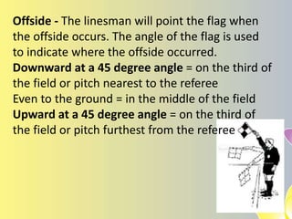 Offside - The linesman will point the flag when
the offside occurs. The angle of the flag is used
to indicate where the offside occurred.
Downward at a 45 degree angle = on the third of
the field or pitch nearest to the referee
Even to the ground = in the middle of the field
Upward at a 45 degree angle = on the third of
the field or pitch furthest from the referee
 