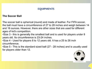 EQUIPMENTS
The Soccer Ball
The soccer ball is spherical (round) and made of leather. For FIFA soccer,
the ball must have a circumference of 27 to 28 inches and weigh between 14
and 16 ounces. However, there are other sizes that are used for different
ages of kid's competition.
•Size 3 - this is generally the smallest ball and is used for players under 8
years old. Its circumference is 23-24 inches.
•Size 4 - Used for players 8 to 12 years old. It has a 25 to 26 inch
circumference.
•Size 5 - This is the standard sized ball (27 - 28 inches) and is usually used
for players older than 12.
 