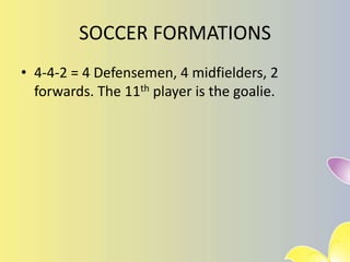 SOCCER FORMATIONS
• 4-4-2 = 4 Defensemen, 4 midfielders, 2
forwards. The 11th player is the goalie.
 