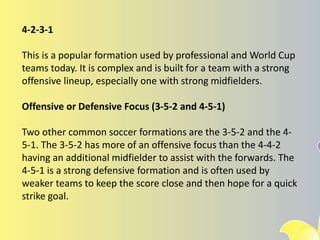 4-2-3-1
This is a popular formation used by professional and World Cup
teams today. It is complex and is built for a team with a strong
offensive lineup, especially one with strong midfielders.
Offensive or Defensive Focus (3-5-2 and 4-5-1)
Two other common soccer formations are the 3-5-2 and the 4-
5-1. The 3-5-2 has more of an offensive focus than the 4-4-2
having an additional midfielder to assist with the forwards. The
4-5-1 is a strong defensive formation and is often used by
weaker teams to keep the score close and then hope for a quick
strike goal.
 
