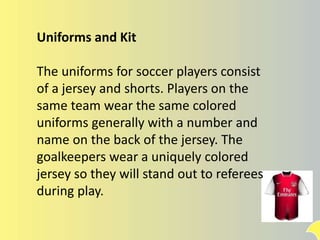 Uniforms and Kit
The uniforms for soccer players consist
of a jersey and shorts. Players on the
same team wear the same colored
uniforms generally with a number and
name on the back of the jersey. The
goalkeepers wear a uniquely colored
jersey so they will stand out to referees
during play.
 