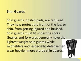 Shin Guards
Shin guards, or shin pads, are required.
They help protect the front of the leg, or
shin, from getting injured and bruised.
Shin guards must fit under the socks.
Goalies and forwards generally have the
lightest weight shin guards while
midfielders and, especially, defensemen
wear heavier, more sturdy shin guards.
 