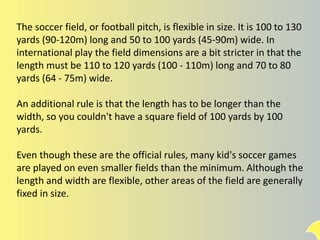 The soccer field, or football pitch, is flexible in size. It is 100 to 130
yards (90-120m) long and 50 to 100 yards (45-90m) wide. In
international play the field dimensions are a bit stricter in that the
length must be 110 to 120 yards (100 - 110m) long and 70 to 80
yards (64 - 75m) wide.
An additional rule is that the length has to be longer than the
width, so you couldn't have a square field of 100 yards by 100
yards.
Even though these are the official rules, many kid's soccer games
are played on even smaller fields than the minimum. Although the
length and width are flexible, other areas of the field are generally
fixed in size.
 