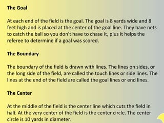 The Goal
At each end of the field is the goal. The goal is 8 yards wide and 8
feet high and is placed at the center of the goal line. They have nets
to catch the ball so you don't have to chase it, plus it helps the
referee to determine if a goal was scored.
The Boundary
The boundary of the field is drawn with lines. The lines on sides, or
the long side of the field, are called the touch lines or side lines. The
lines at the end of the field are called the goal lines or end lines.
The Center
At the middle of the field is the center line which cuts the field in
half. At the very center of the field is the center circle. The center
circle is 10 yards in diameter.
 