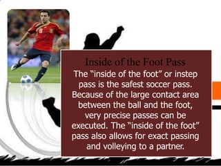 Inside of the Foot Pass
The “inside of the foot” or instep
pass is the safest soccer pass.
Because of the large contact area
between the ball and the foot,
very precise passes can be
executed. The “inside of the foot”
pass also allows for exact passing
and volleying to a partner.
 