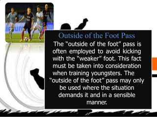 Outside of the Foot Pass
The “outside of the foot” pass is
often employed to avoid kicking
with the “weaker” foot. This fact
must be taken into consideration
when training youngsters. The
“outside of the foot” pass may only
be used where the situation
demands it and in a sensible
manner.
 
