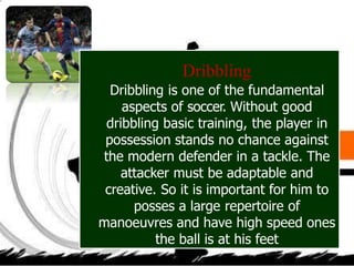 Dribbling
Dribbling is one of the fundamental
aspects of soccer. Without good
dribbling basic training, the player in
possession stands no chance against
the modern defender in a tackle. The
attacker must be adaptable and
creative. So it is important for him to
posses a large repertoire of
manoeuvres and have high speed ones
the ball is at his feet
 