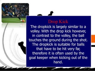 Drop Kick
The dropkick is largely similar to a
volley. With the drop kick however,
in contrast to the volley, the ball
touches the ground during the shot.
The dropkick is suitable for balls
that have to be hit very far,
therefore it is often used by the
goal keeper when kicking out of the
hand.
 