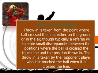 Throw-In Technique
Throw in is taken from the point where
ball crossed the line, either on the ground
or in the air, though typically a referee will
tolerate small discrepancies between the
positions where the ball is crossed the
touch line and the position throw in. The
throw in is taken by the opponent player
who last touched the ball when it is
crossed the line.
 