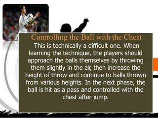 Controlling the Ball with the Chest
This is technically a difficult one. When
learning the technique, the players should
approach the balls themselves by throwing
them slightly in the air, then increase the
height of throw and continue to balls thrown
from various heights. In the next phase, the
ball is hit as a pass and controlled with the
chest after jump.
 