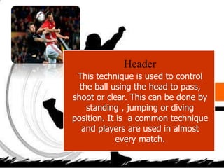 Header
This technique is used to control
the ball using the head to pass,
shoot or clear. This can be done by
standing , jumping or diving
position. It is a common technique
and players are used in almost
every match.
 