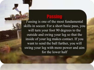 Passing
Passing is one of the most fundamental
skills in soccer. For a short basic pass, you
will turn your foot 90 degrees to the
outside and swing your leg so that the
inside of your leg makes contact. If you
want to send the ball further, you will
swing your leg with more power and aim
for the lower half
 