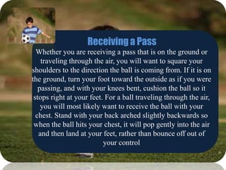 Receiving a Pass
Whether you are receiving a pass that is on the ground or
traveling through the air, you will want to square your
shoulders to the direction the ball is coming from. If it is on
the ground, turn your foot toward the outside as if you were
passing, and with your knees bent, cushion the ball so it
stops right at your feet. For a ball traveling through the air,
you will most likely want to receive the ball with your
chest. Stand with your back arched slightly backwards so
when the ball hits your chest, it will pop gently into the air
and then land at your feet, rather than bounce off out of
your control
 