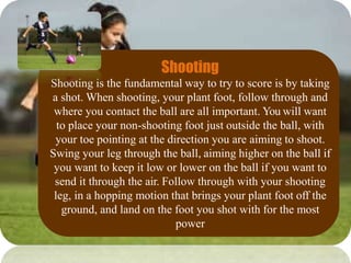 Shooting
Shooting is the fundamental way to try to score is by taking
a shot. When shooting, your plant foot, follow through and
where you contact the ball are all important. You will want
to place your non-shooting foot just outside the ball, with
your toe pointing at the direction you are aiming to shoot.
Swing your leg through the ball, aiming higher on the ball if
you want to keep it low or lower on the ball if you want to
send it through the air. Follow through with your shooting
leg, in a hopping motion that brings your plant foot off the
ground, and land on the foot you shot with for the most
power
 