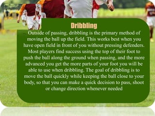 Dribbling
Outside of passing, dribbling is the primary method of
moving the ball up the field. This works best when you
have open field in front of you without pressing defenders.
Most players find success using the top of their foot to
push the ball along the ground when passing, and the more
advanced you get the more parts of your foot you will be
able to use when dribbling. The goal of dribbling is to
move the ball quickly while keeping the ball close to your
body, so that you can make a quick decision to pass, shoot
or change direction whenever needed
 