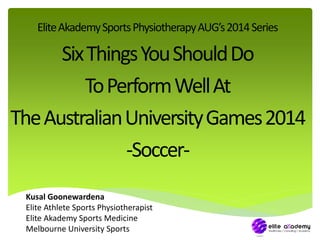 Elite Akademy Sports Physiotherapy AUG’s 2014 Series 
Six Things You Should Do 
To Perform Well At 
The Australian University Games 2014 
-Soccer- 
Kusal Goonewardena 
Elite Athlete Sports Physiotherapist 
Elite Akademy Sports Medicine 
Melbourne University Sports 
 